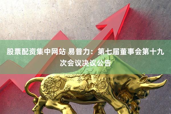 股票配资集中网站 易普力：第七届董事会第十九次会议决议公告
