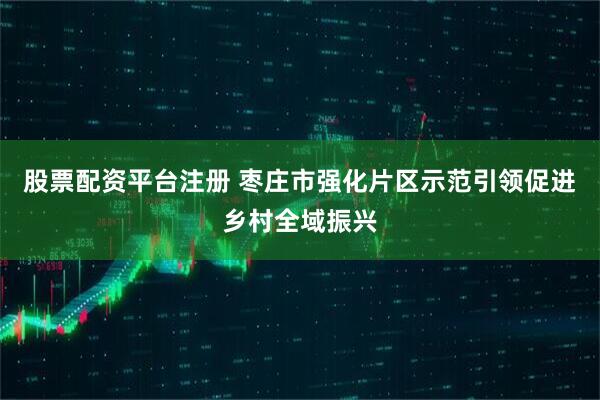 股票配资平台注册 枣庄市强化片区示范引领促进乡村全域振兴