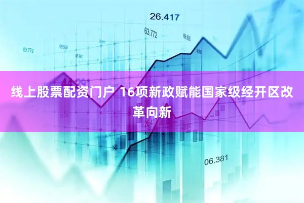 线上股票配资门户 16项新政赋能国家级经开区改革向新