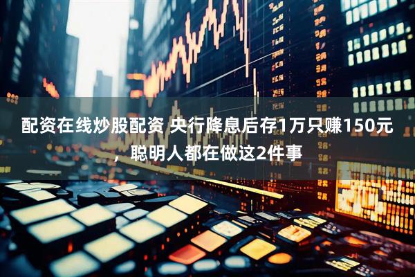 配资在线炒股配资 央行降息后存1万只赚150元，聪明人都在做这2件事