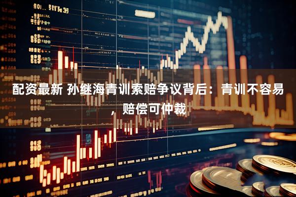 配资最新 孙继海青训索赔争议背后：青训不容易，赔偿可仲裁