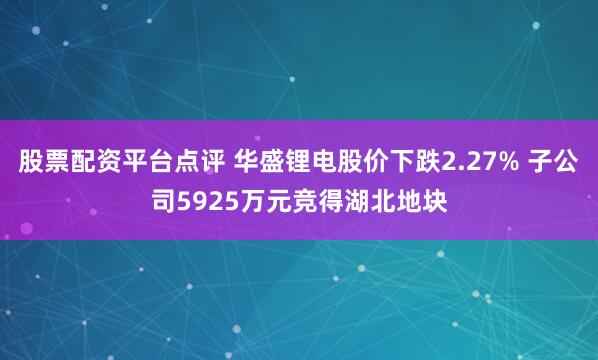 股票配资平台点评 华盛锂电股价下跌2.27% 子公司5925万元竞得湖北地块