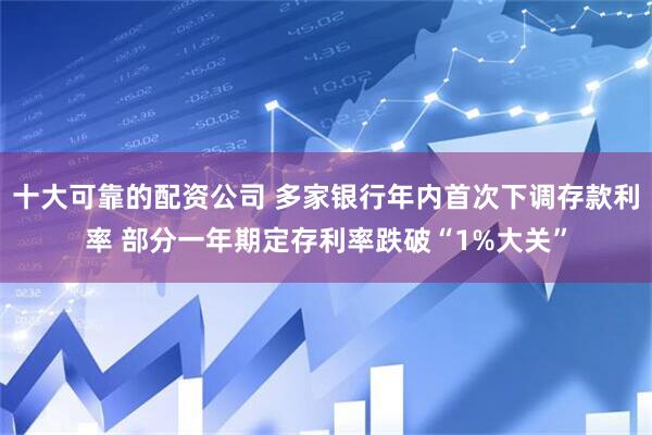 十大可靠的配资公司 多家银行年内首次下调存款利率 部分一年期定存利率跌破“1%大关”