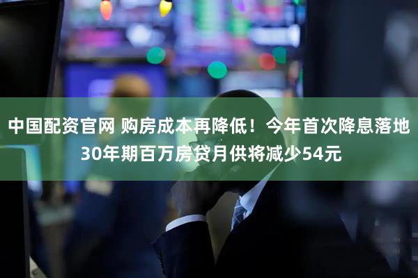 中国配资官网 购房成本再降低！今年首次降息落地 30年期百万房贷月供将减少54元