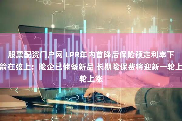 股票配资门户网 LPR年内首降后保险预定利率下调箭在弦上：险企已储备新品 长期险保费将迎新一轮上涨