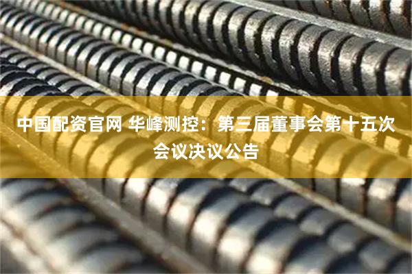 中国配资官网 华峰测控：第三届董事会第十五次会议决议公告