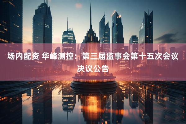 场内配资 华峰测控：第三届监事会第十五次会议决议公告