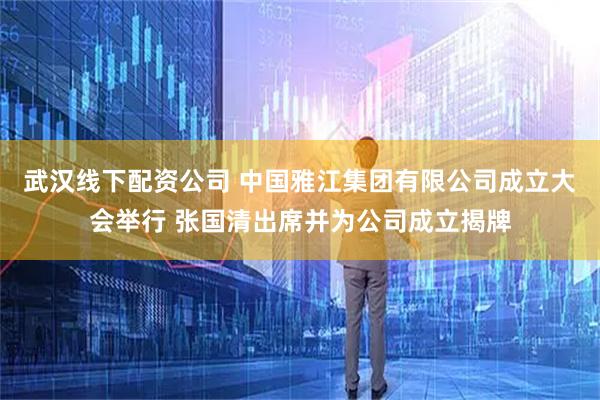 武汉线下配资公司 中国雅江集团有限公司成立大会举行 张国清出席并为公司成立揭牌