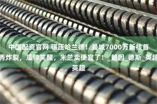 中国配资官网 碾压哈兰德！曼城7000万新核首秀炸裂，瓜帅笑醒，米兰卖便宜了！_赖因_德斯_英超
